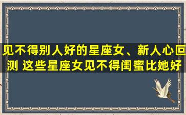 见不得别人好的星座女、新人心叵测 这些星座女见不得闺蜜比她好